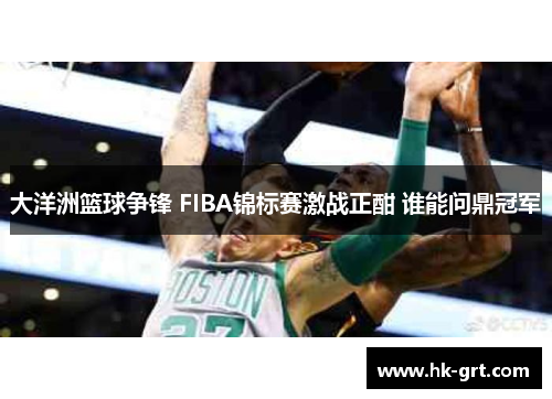 大洋洲篮球争锋 FIBA锦标赛激战正酣 谁能问鼎冠军